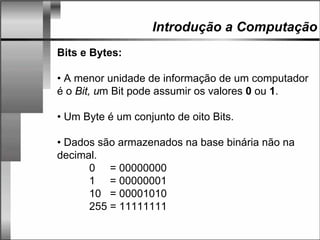 Introdução a Computação
Bits e Bytes:
• A menor unidade de informação de um computador
é o Bit, um Bit pode assumir os valores 0 ou 1.
• Um Byte é um conjunto de oito Bits.
• Dados são armazenados na base binária não na
decimal.
0 = 00000000
1 = 00000001
10 = 00001010
255 = 11111111
 
