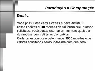 Introdução a Computação
Desafio:
Você possui dez caixas vazias e deve distribuir
nessas caixas 1000 moedas de tal forma que, quando
solicitado, você possa retornar um número qualquer
de moedas sem retirá-las das caixas.
Cada caixa comporta pelo menos 1000 moedas e os
valores solicitados serão todos maiores que zero.
 