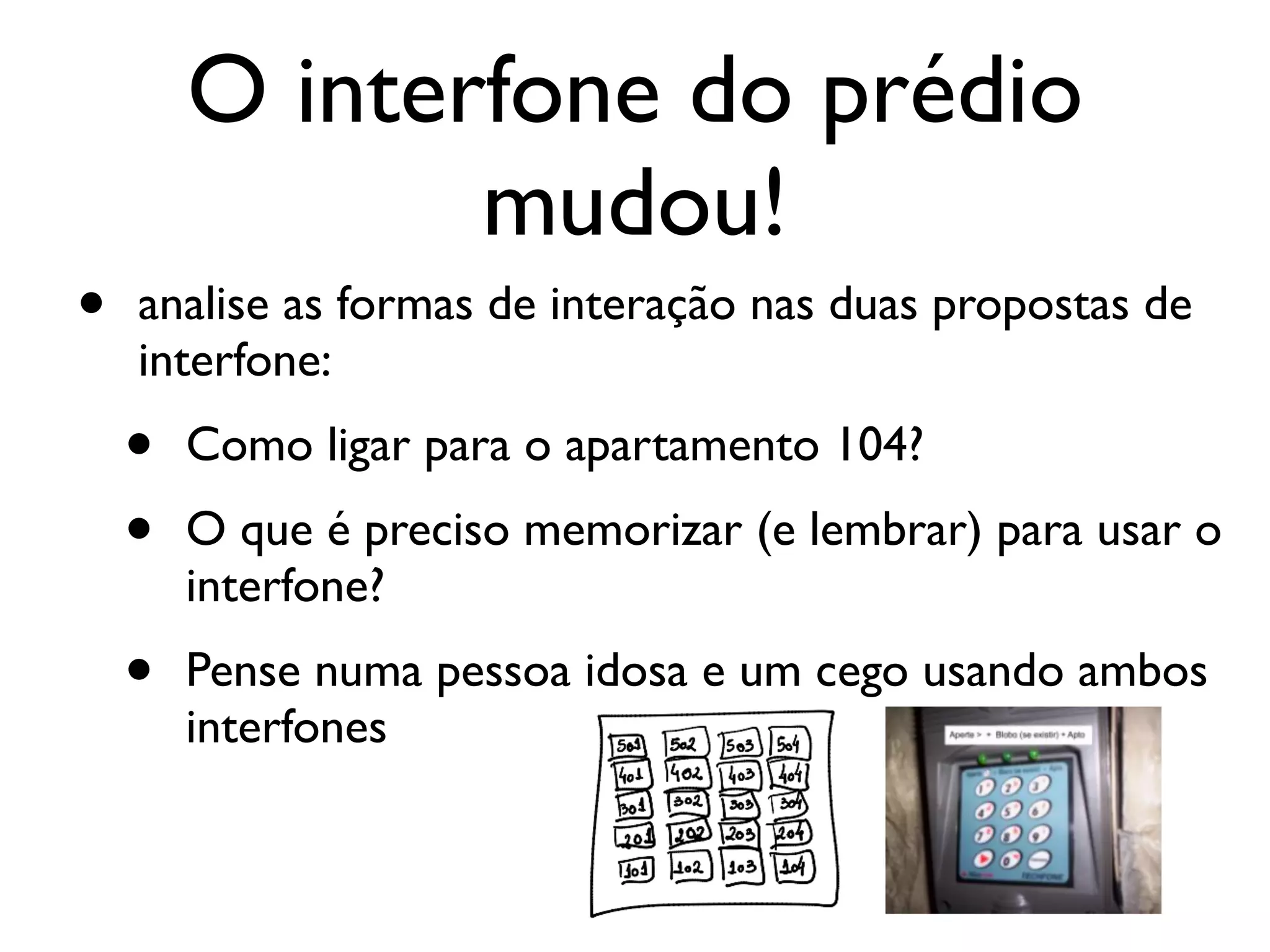 O interfone do prédio
mudou!
• analise as formas de interação nas duas propostas de
interfone:
• Como ligar para o apartamento 104?
• O que é preciso memorizar (e lembrar) para usar o
interfone?
• Pense numa pessoa idosa e um cego usando ambos
interfones
 