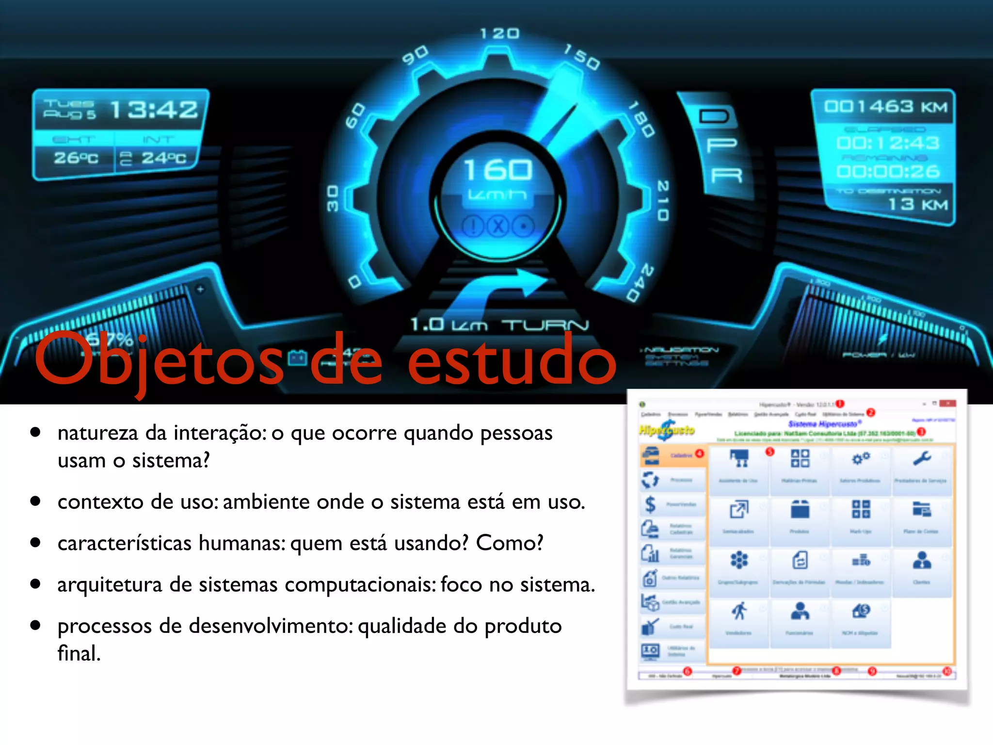 Objetos de estudo
• natureza da interação: o que ocorre quando pessoas
usam o sistema?
• contexto de uso: ambiente onde o sistema está em uso.
• características humanas: quem está usando? Como?
• arquitetura de sistemas computacionais: foco no sistema.
• processos de desenvolvimento: qualidade do produto
ﬁnal.
 