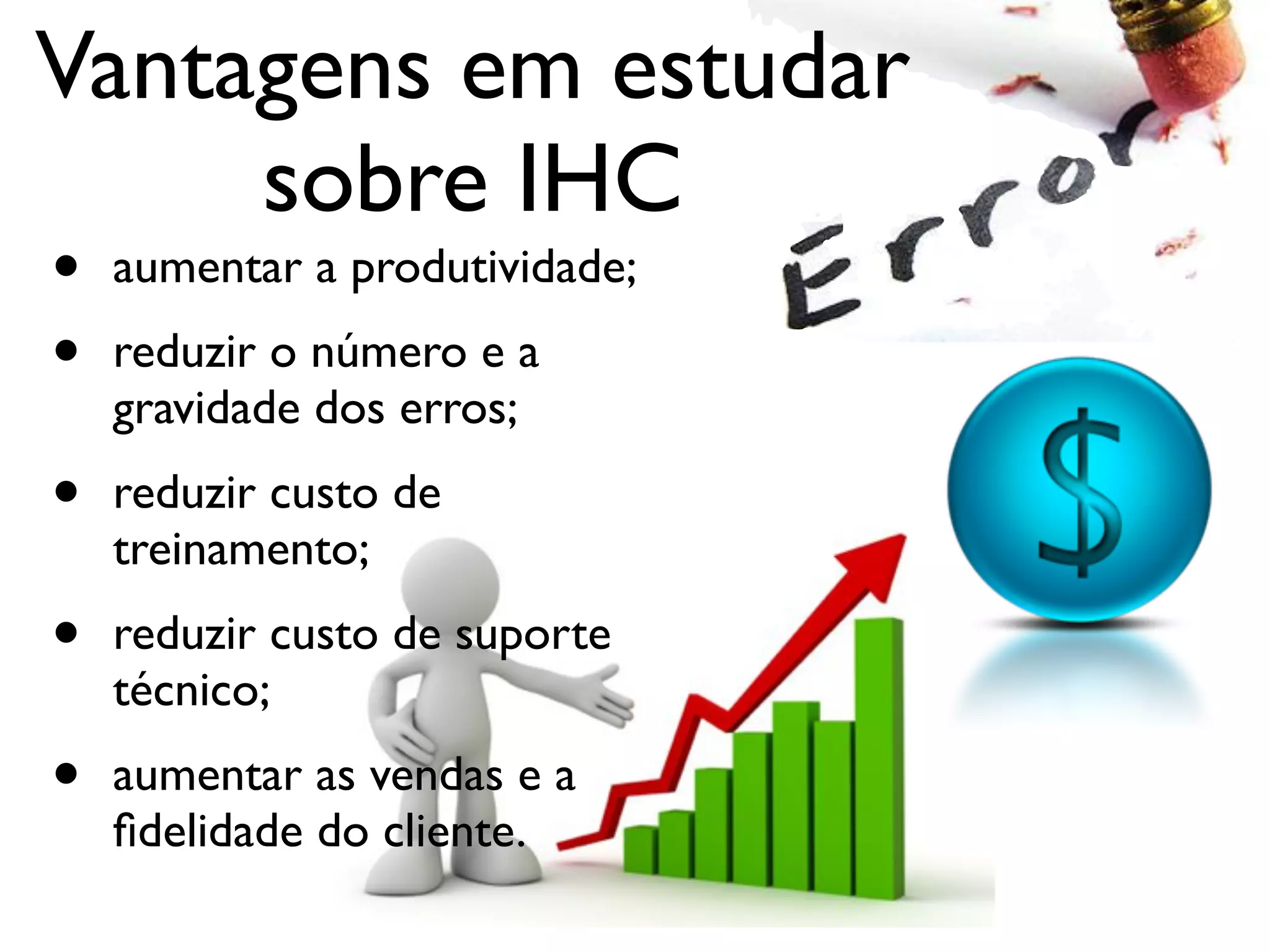 Vantagens em estudar
sobre IHC
• aumentar a produtividade;
• reduzir o número e a
gravidade dos erros;
• reduzir custo de
treinamento;
• reduzir custo de suporte
técnico;
• aumentar as vendas e a
ﬁdelidade do cliente.
 