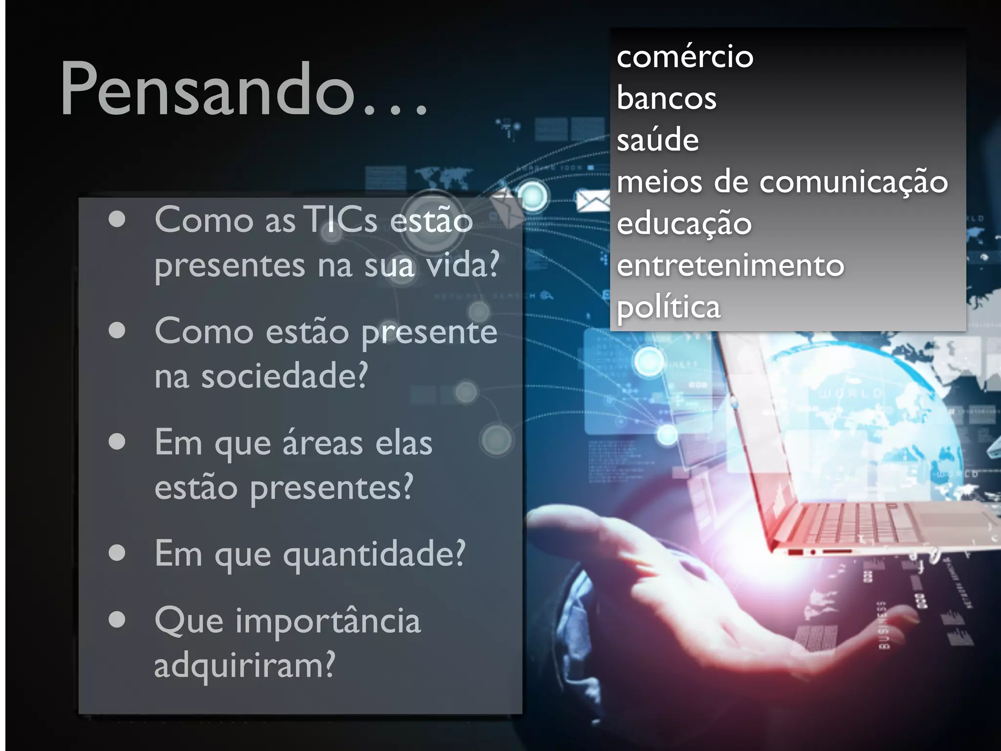 Pensando…
• Como as TICs estão
presentes na sua vida?
• Como estão presente
na sociedade?
• Em que áreas elas
estão presentes?
• Em que quantidade?
• Que importância
adquiriram?
comércio
bancos
saúde
meios de comunicação  
educação
entretenimento
política
 