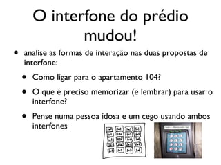 O interfone do prédio
mudou!
• analise as formas de interação nas duas propostas de
interfone:
• Como ligar para o apartamento 104?
• O que é preciso memorizar (e lembrar) para usar o
interfone?
• Pense numa pessoa idosa e um cego usando ambos
interfones
 