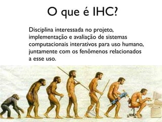 O que é IHC?
Disciplina interessada no projeto,
implementação e avaliação de sistemas
computacionais interativos para uso humano,
juntamente com os fenômenos relacionados
a esse uso.
 