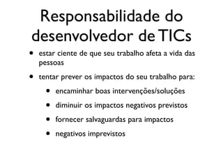 Responsabilidade do
desenvolvedor de TICs
• estar ciente de que seu trabalho afeta a vida das
pessoas
• tentar prever os impactos do seu trabalho para:
• encaminhar boas intervenções/soluções
• diminuir os impactos negativos previstos
• fornecer salvaguardas para impactos
• negativos imprevistos
 