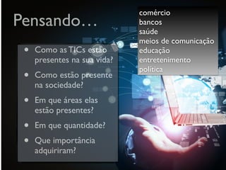 Pensando…
• Como as TICs estão
presentes na sua vida?
• Como estão presente
na sociedade?
• Em que áreas elas
estão presentes?
• Em que quantidade?
• Que importância
adquiriram?
comércio
bancos
saúde
meios de comunicação  
educação
entretenimento
política
 