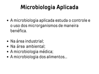 Microbiologia Aplicada
A microbiologia aplicada estuda o controle e
o uso dos microrganismos de maneira
benéfica.
Na área industrial;
Na área ambiental;
A microbiologia médica;
A microbiologia dos alimentos...
 