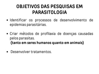 OBJETIVOS DAS PESQUISAS EM
PARASITOLOGIA
Identificar os processos de desenvolvimento de
epidemias parasitárias.
Criar métodos de profilaxia de doenças causadas
pelos parasitas.
(tanto em seres humanos quanto em animais)
Desenvolver tratamentos.
 