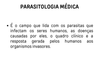 PARASITOLOGIA MÉDICA
É o campo que lida com os parasitas que
infectam os seres humanos, as doenças
causadas por eles, o quadro clínico e a
resposta gerada pelos humanos aos
organismos invasores.
 