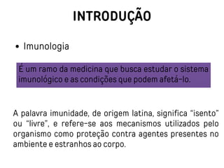 INTRODUÇÃO
Imunologia
É um ramo da medicina que busca estudar o sistema
imunológico e as condições que podem afetá-lo.
A palavra imunidade, de origem latina, significa “isento”
ou “livre”, e refere-se aos mecanismos utilizados pelo
organismo como proteção contra agentes presentes no
ambiente e estranhos ao corpo.
 