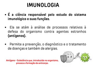 IMUNOLOGIA
É a ciência responsável pelo estudo do sistema
imunológico e suas funções.
Ela se atém à análise de processos relativos à
defesa do organismo contra agentes estranhos
(antígenos).
Permite a prevenção, o diagnóstico e o tratamento
de doenças e também de alergias.
Antígeno - Substância que, introduzida no organismo,
provoca a formação de anticorpo.
 