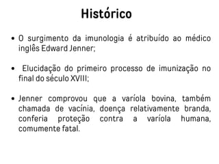 Histórico
O surgimento da imunologia é atribuído ao médico
inglês Edward Jenner;
Elucidação do primeiro processo de imunização no
final do século XVIII;
Jenner comprovou que a varíola bovina, também
chamada de vacínia, doença relativamente branda,
conferia proteção contra a varíola humana,
comumente fatal.
 