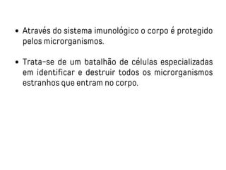 Através do sistema imunológico o corpo é protegido
pelos microrganismos.
Trata-se de um batalhão de células especializadas
em identificar e destruir todos os microrganismos
estranhos que entram no corpo.
 
