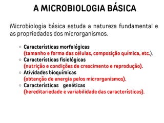 A MICROBIOLOGIA BÁSICA
Microbiologia básica estuda a natureza fundamental e
as propriedades dos microrganismos.
Características morfológicas
(tamanho e forma das células, composição química, etc.).
Características fisiológicas
(nutrição e condições de crescimento e reprodução).
Atividades bioquímicas
(obtenção de energia pelos microrganismos).
Características genéticas
(hereditariedade e variabilidade das características).
 