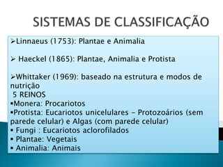 Linnaeus (1753): Plantae e Animalia

 Haeckel (1865): Plantae, Animalia e Protista

Whittaker (1969): baseado na estrutura e modos de
nutrição
 5 REINOS
Monera: Procariotos
Protista: Eucariotos unicelulares - Protozoários (sem
parede celular) e Algas (com parede celular)
 Fungi : Eucariotos aclorofilados
 Plantae: Vegetais
 Animalia: Animais
 
