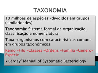 10 milhões de espécies –divididos em grupos
(similaridades)
Taxonomia: Sistema formal de organização,
classificação e nomenclatura
Taxa –organismos com características comuns
em grupos taxonômicos
Reino –Filo –Classes –Ordens –Família –Gênero–
Espécie
Bergey’ Manual of Systematic Bacteriology
 