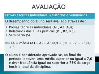 Provas escritas individuais, Relatórios e Seminários
O desempenho do aluno será avaliado através de :
1. Provas teóricas individuais (A1, A2, A3);
2. Relatórios das aulas práticas (R1, R2, R3);
3. Seminário (S).

NOTA = média (A1+ A2+ A3)0,9 + (R1 + R2 + R3)0,1
  +S

O aluno é considerado aprovado se, ao final do
  período, obtiver uma média superior ou igual a 7,0
  e tiver frequência igual ou superior a 75% da carga
  horária total da disciplina.
 