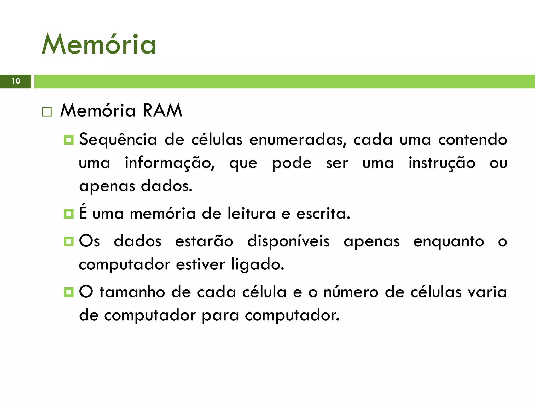 Memória
10
 Memória RAM
 Sequência de células enumeradas, cada uma contendo
uma informação, que pode ser uma instrução ou
apenas dados.
 É uma memória de leitura e escrita.
 Os dados estarão disponíveis apenas enquanto o
computador estiver ligado.
 O tamanho de cada célula e o número de células varia
de computador para computador.
 