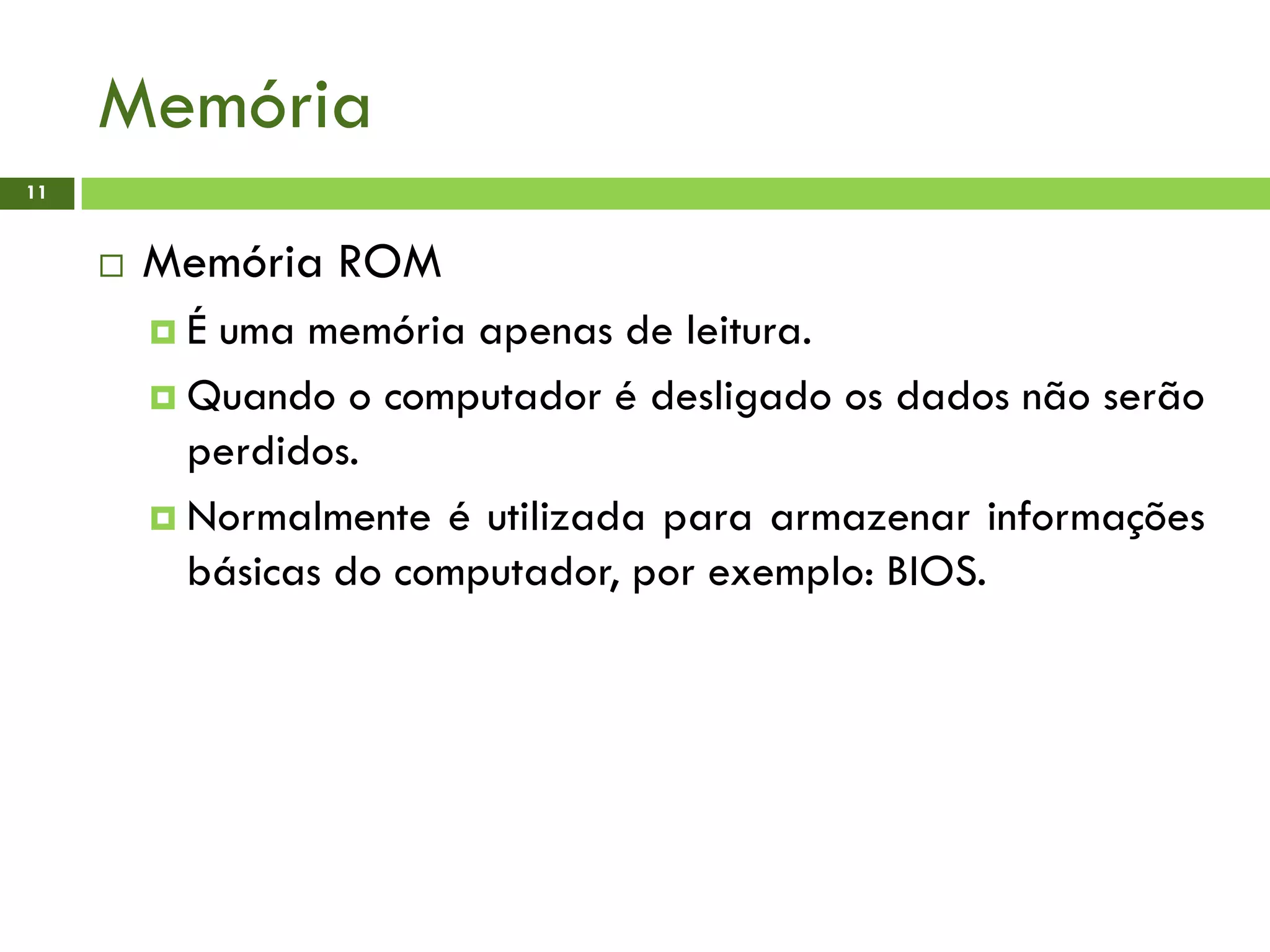 Memória
11
 Memória ROM
 É uma memória apenas de leitura.
 Quando o computador é desligado os dados não serão
perdidos.
 Normalmente é utilizada para armazenar informações
básicas do computador, por exemplo: BIOS.
 