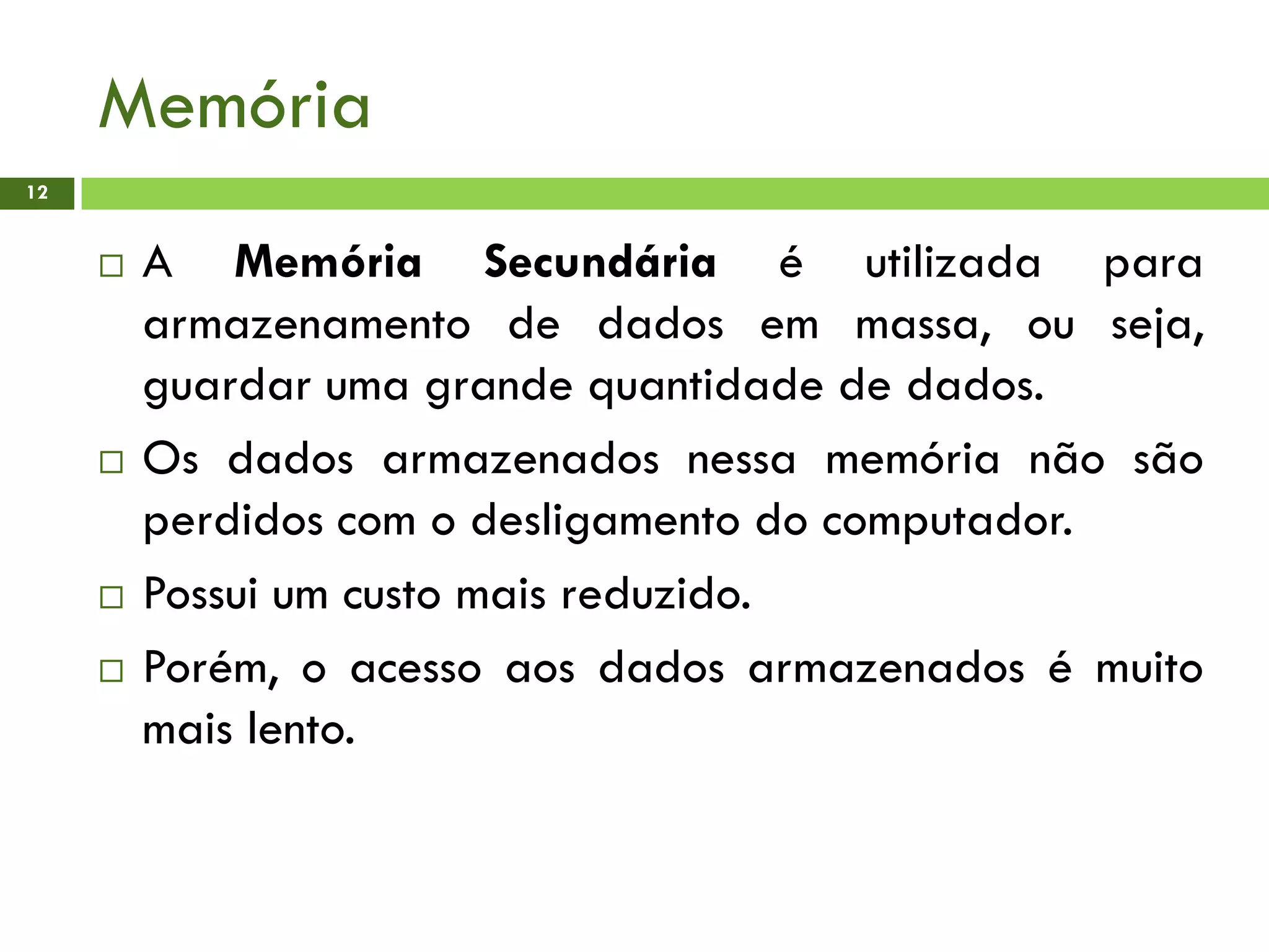 Memória
12
 A Memória Secundária é utilizada para
armazenamento de dados em massa, ou seja,
guardar uma grande quantidade de dados.
 Os dados armazenados nessa memória não são
perdidos com o desligamento do computador.
 Possui um custo mais reduzido.
 Porém, o acesso aos dados armazenados é muito
mais lento.
 