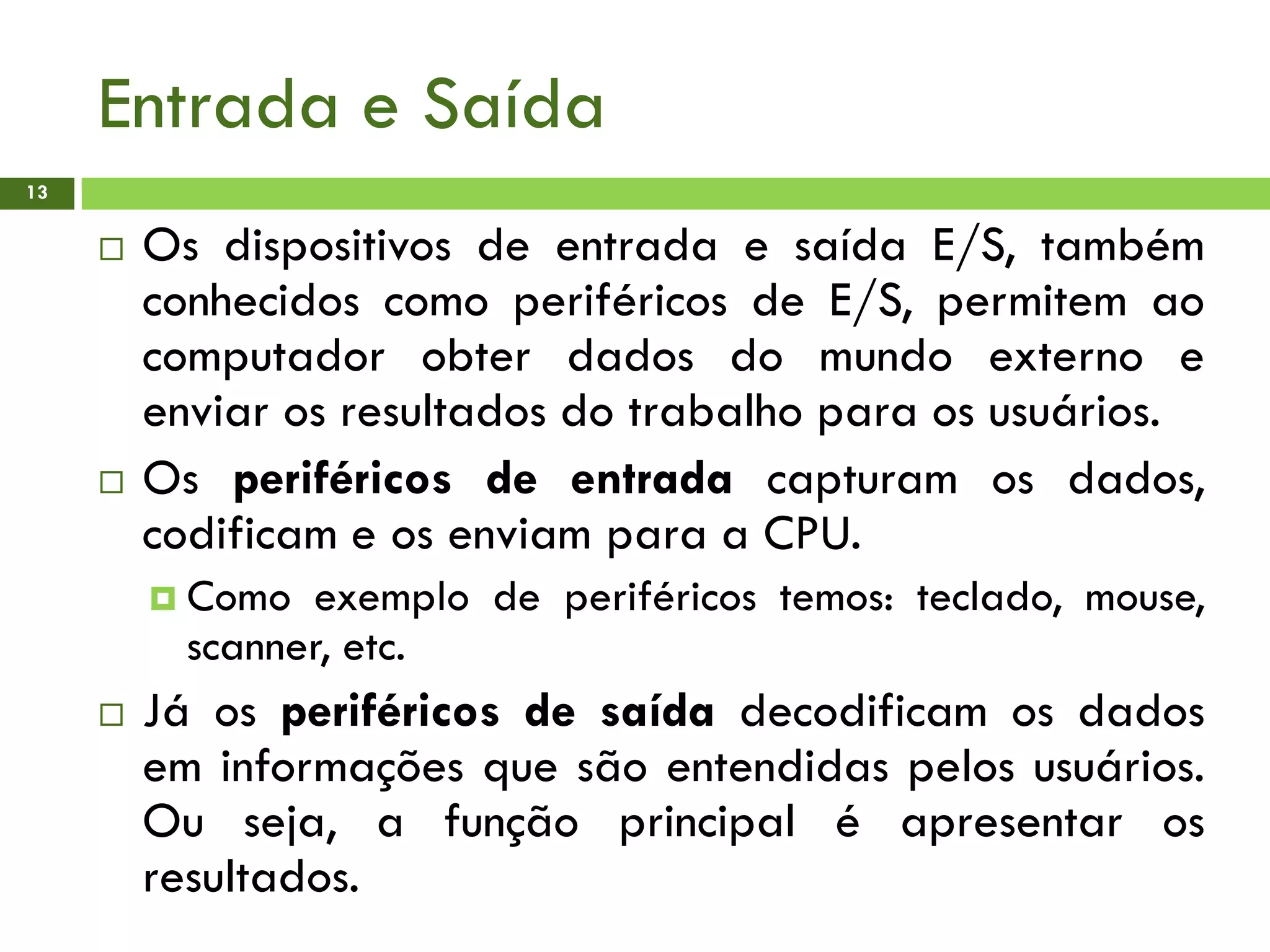 Entrada e Saída
13
 Os dispositivos de entrada e saída E/S, também
conhecidos como periféricos de E/S, permitem ao
computador obter dados do mundo externo e
enviar os resultados do trabalho para os usuários.
 Os periféricos de entrada capturam os dados,
codificam e os enviam para a CPU.
 Como exemplo de periféricos temos: teclado, mouse,
scanner, etc.
 Já os periféricos de saída decodificam os dados
em informações que são entendidas pelos usuários.
Ou seja, a função principal é apresentar os
resultados.
 