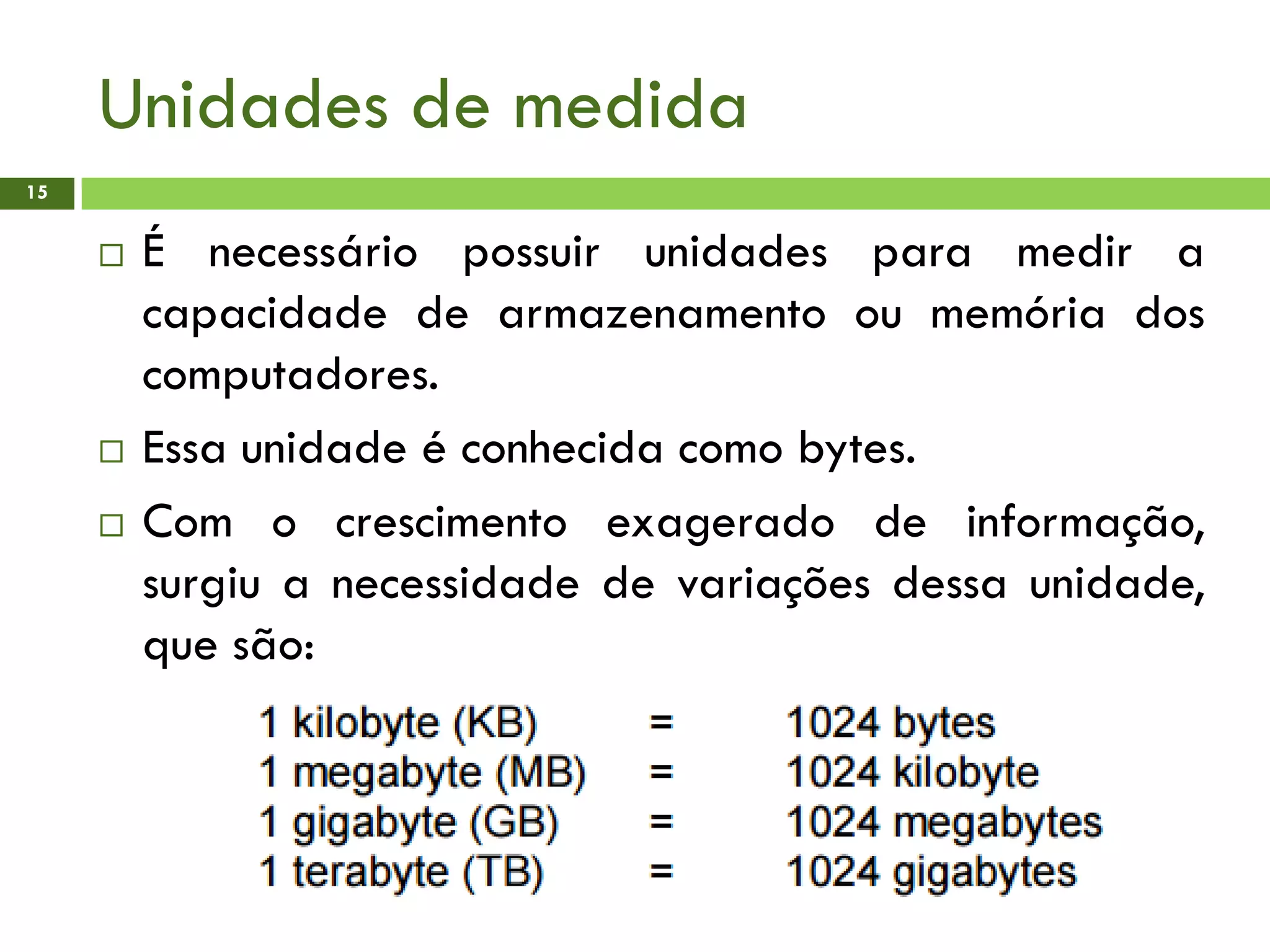 Unidades de medida
15
 É necessário possuir unidades para medir a
capacidade de armazenamento ou memória dos
computadores.
 Essa unidade é conhecida como bytes.
 Com o crescimento exagerado de informação,
surgiu a necessidade de variações dessa unidade,
que são:
 