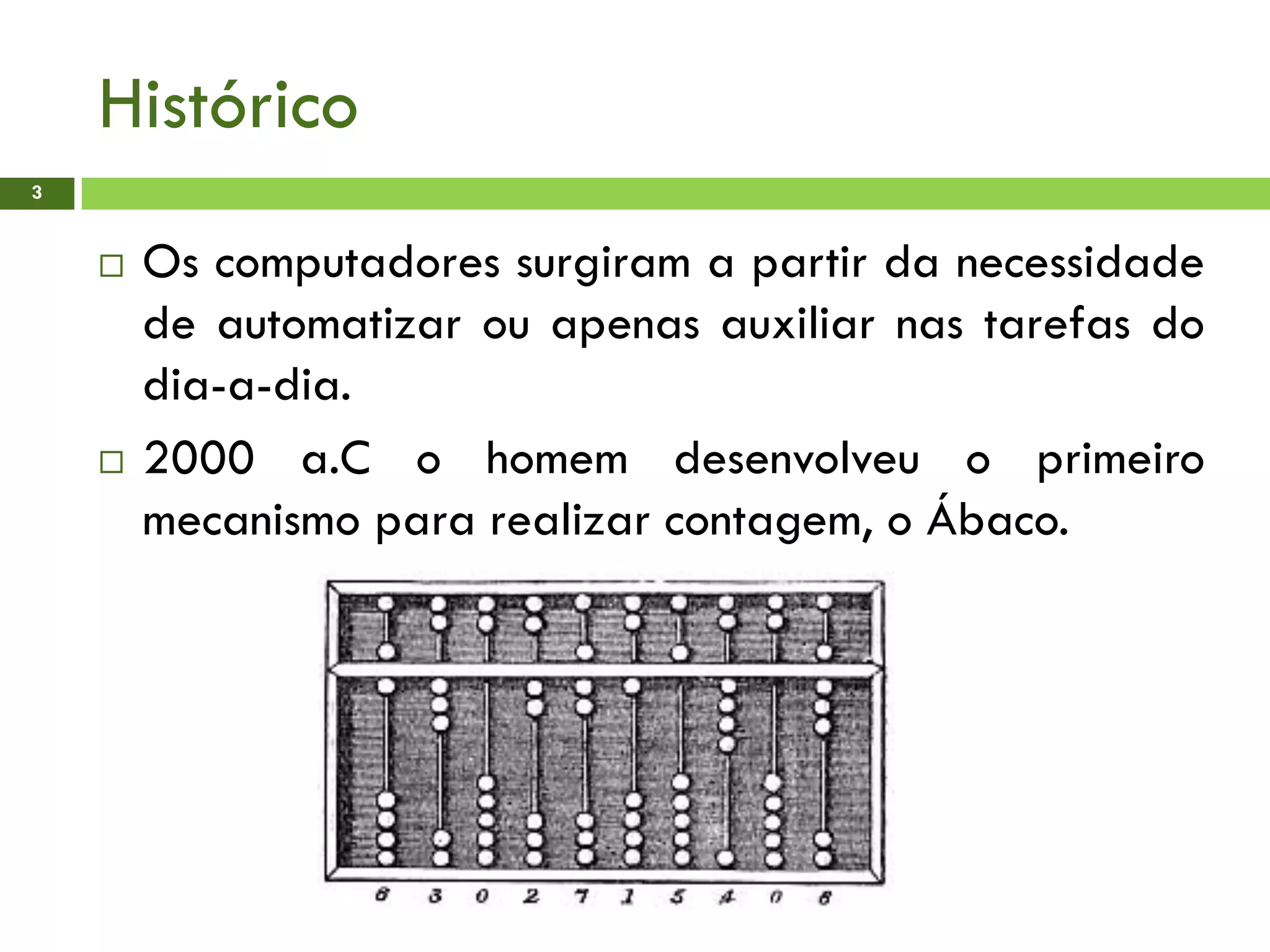 Histórico
3
 Os computadores surgiram a partir da necessidade
de automatizar ou apenas auxiliar nas tarefas do
dia-a-dia.
 2000 a.C o homem desenvolveu o primeiro
mecanismo para realizar contagem, o Ábaco.
 