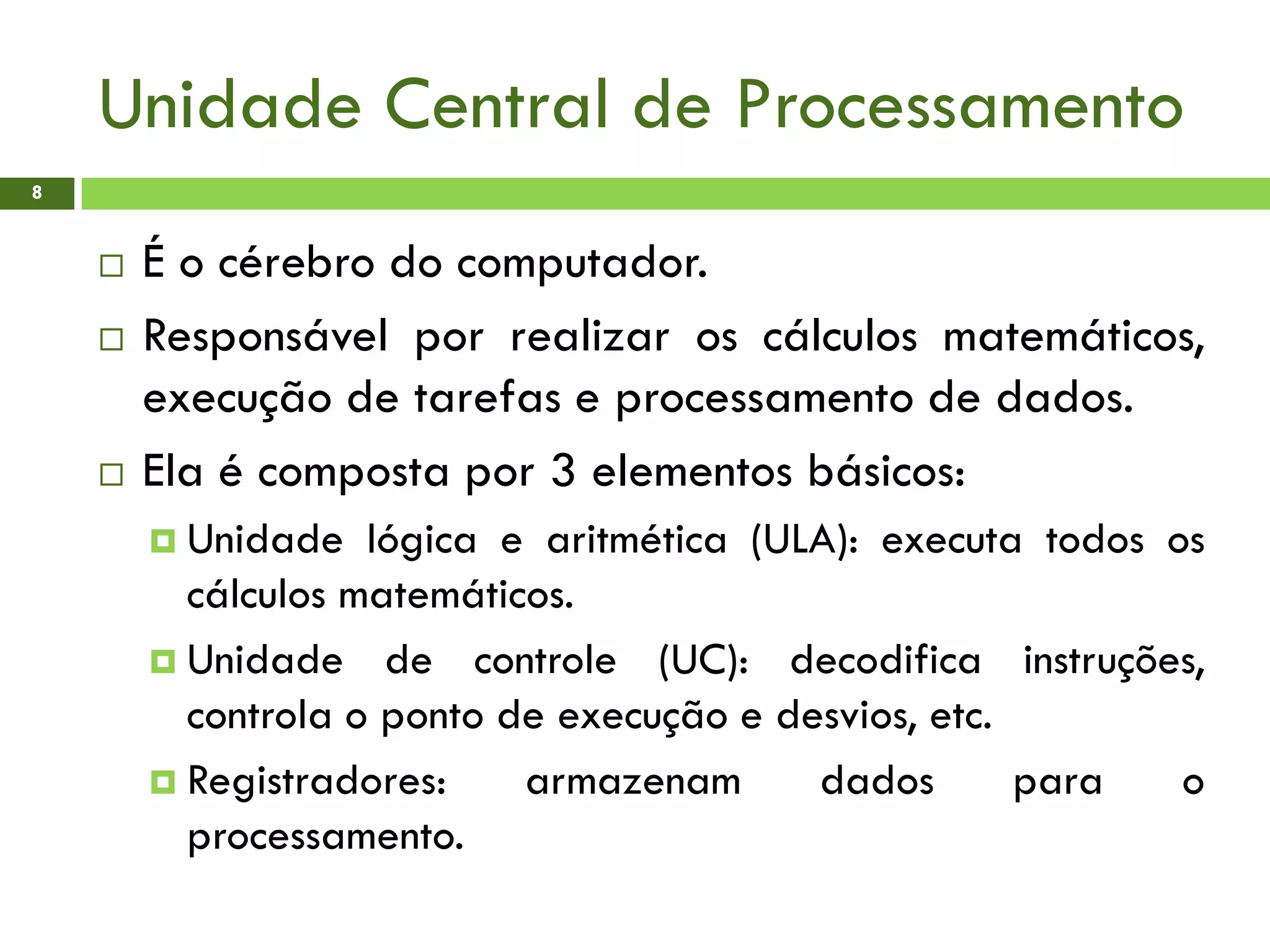 Unidade Central de Processamento
8
 É o cérebro do computador.
 Responsável por realizar os cálculos matemáticos,
execução de tarefas e processamento de dados.
 Ela é composta por 3 elementos básicos:
 Unidade lógica e aritmética (ULA): executa todos os
cálculos matemáticos.
 Unidade de controle (UC): decodifica instruções,
controla o ponto de execução e desvios, etc.
 Registradores: armazenam dados para o
processamento.
 