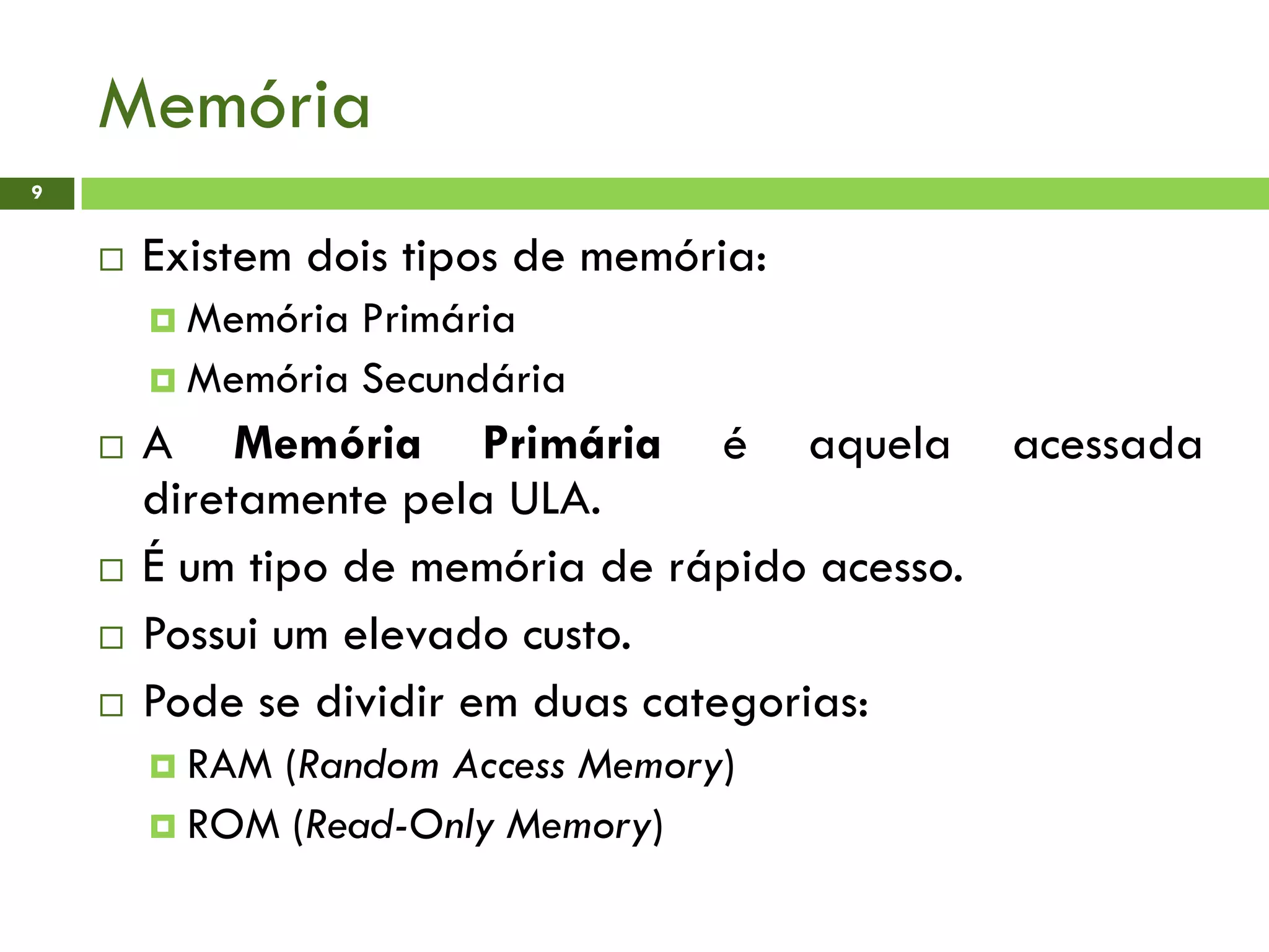 Memória
9
 Existem dois tipos de memória:
 Memória Primária
 Memória Secundária
 A Memória Primária é aquela acessada
diretamente pela ULA.
 É um tipo de memória de rápido acesso.
 Possui um elevado custo.
 Pode se dividir em duas categorias:
 RAM (Random Access Memory)
 ROM (Read-Only Memory)
 