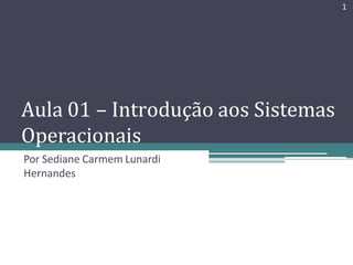 Aula 01 – Introdução aos Sistemas
Operacionais
Por Sediane Carmem Lunardi
Hernandes
1
 