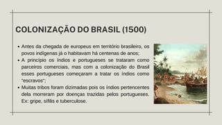 COLONIZAÇÃO DO BRASIL (1500)
Antes da chegada de europeus em território brasileiro, os
povos indígenas já o habitavam há centenas de anos;
A princípio os índios e portugueses se trataram como
parceiros comerciais, mas com a colonização do Brasil
esses portugueses começaram a tratar os índios como
“escravos“;
Muitas tribos foram dizimadas pois os índios pertencentes
dela morreram por doenças trazidas pelos portugueses.
Ex: gripe, sífilis e tuberculose.
 