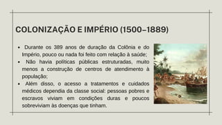 COLONIZAÇÃO E IMPÉRIO (1500–1889)
Durante os 389 anos de duração da Colônia e do
Império, pouco ou nada foi feito com relação à saúde;
Não havia políticas públicas estruturadas, muito
menos a construção de centros de atendimento à
população;
Além disso, o acesso a tratamentos e cuidados
médicos dependia da classe social: pessoas pobres e
escravos viviam em condições duras e poucos
sobreviviam às doenças que tinham.
 