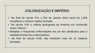 COLONIZAÇÃO E IMPÉRIO
No final do século XVI, o Rio de Janeiro tinha cerca de 1.000
moradores e nenhum médico formado;
No século XVII a colônia portuguesa da América era conhecida
como "inferno";
Múltiplas e frequentes enfermidades era um dos obstáculos para o
estabelecimento dos colonizadores;
No final do século XVIII, não existiriam mais de 12 médicos
formados.
 