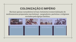 COLONIZAÇÃO E IMPÉRIO
Haviam apenas curandeiros (ervas), boticários (comercialização de
medicamentos preparados nas boticas), sangradores, parteiras e religiosos
enviados pela Igreja Católica;
 