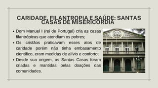 Dom Manuel I (rei de Portugal) cria as casas
filantrópicas que atendiam os pobres;
Os cristãos praticavam esses atos de
caridade porém não tinha embasamento
científico, eram medidas de alívio e conforto;
Desde sua origem, as Santas Casas foram
criadas e mantidas pelas doações das
comunidades.
CARIDADE, FILANTROPIA E SAÚDE: SANTAS
CASAS DE MISERICÓRDIA
 