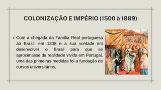 Com a chegada da Família Real portuguesa
ao Brasil, em 1808 e a sua vontade em
desenvolver o Brasil para que se
aproximasse da realidade vivida em Portugal,
uma das primeiras medidas foi a fundação de
cursos universitários.
COLONIZAÇÃO E IMPÉRIO (1500 à 1889)
 
