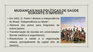 Em 1822, D. Pedro I declara a independência
do Brasil: “Independência ou Morte”;
Abertura dos portos para imigrantes de
outros países;
Transformação de escolas em universidades
(formar médicos e engenheiros);
Reestruturar a saúde e a organização
urbana, principalmente da capital (Rio de
Janeiro);
MUDANÇAS NAS POLÍTICAS DE SAÚDE
DURANTE O IMPÉRIO
 