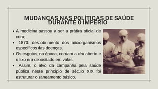A medicina passou a ser a prática oficial de
cura;
1870: descobrimento dos microrganismos
específicos das doenças.
Os esgotos, na época, corriam a céu aberto e
o lixo era depositado em valas;
Assim, o alvo da campanha pela saúde
pública nesse princípio de século XIX foi
estruturar o saneamento básico.
MUDANÇAS NAS POLÍTICAS DE SAÚDE
DURANTE O IMPÉRIO
 