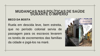 BECO DA BOSTA
MUDANÇAS NAS POLÍTICAS DE SAÚDE
DURANTE O IMPÉRIO
Ruela em descida leve, bem estreita,
que no período colonial servia de
passagem para os escravos levarem
os tonéis de excrementos das famílias
da cidade e jogá-los na maré.
 
