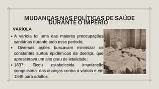 VARÍOLA
MUDANÇAS NAS POLÍTICAS DE SAÚDE
DURANTE O IMPÉRIO
A varíola foi uma das maiores preocupações
sanitárias durante todo esse período;
Diversas ações buscavam minimizar os
constantes surtos epidêmicos da doença, que
apresentava um alto grau de letalidade;
1837: Ficou estabelecida imunização
compulsória das crianças contra a varíola e em
1846 para adultos.
 