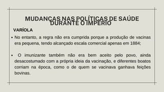 VARÍOLA
MUDANÇAS NAS POLÍTICAS DE SAÚDE
DURANTE O IMPÉRIO
No entanto, a regra não era cumprida porque a produção de vacinas
era pequena, tendo alcançado escala comercial apenas em 1884;
O imunizante também não era bem aceito pelo povo, ainda
desacostumado com a própria ideia da vacinação, e diferentes boatos
corriam na época, como o de quem se vacinava ganhava feições
bovinas.
 