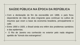 SAÚDE PÚBLICA NA ÉPOCA DA REPÚBLICA
Com a declaração do fim da escravidão em 1888, o país ficou
dependente de mão de obra imigrante para continuar no cultivo de
insumos que eram a base da economia brasileira, principalmente o
café.
Entre 1900 e 1920, o Brasil ainda era refém dos problemas sanitários
e das epidemias;
O Rio de Janeiro era conhecido no exterior pelo nada elogioso
apelido de "túmulo dos estrangeiros".
 