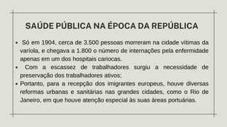 SAÚDE PÚBLICA NA ÉPOCA DA REPÚBLICA
Só em 1904, cerca de 3.500 pessoas morreram na cidade vítimas da
varíola, e chegava a 1.800 o número de internações pela enfermidade
apenas em um dos hospitais cariocas.
Com a escassez de trabalhadores surgiu a necessidade de
preservação dos trabalhadores ativos;
Portanto, para a recepção dos imigrantes europeus, houve diversas
reformas urbanas e sanitárias nas grandes cidades, como o Rio de
Janeiro, em que houve atenção especial às suas áreas portuárias.
 