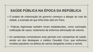 SAÚDE PÚBLICA NA ÉPOCA DA REPÚBLICA
O projeto de urbanização do governo começou a alargar as ruas da
cidade, a exemplo do que tinha feito sido em Paris.
Práticas higienistas também foram estabelecidas, como vacinação,
notificação de casos, isolamento de enfermos eliminação de vetores.
Os sanitaristas comandaram esse período com campanhas de saúde,
sendo um dos destaques o médico Oswaldo Cruz, que enfrentou
revoltas populares na defesa da vacina obrigatória contra a varíola.
 