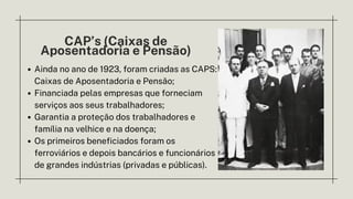 CAP’s (Caixas de
Aposentadoria e Pensão)
Ainda no ano de 1923, foram criadas as CAPS:
Caixas de Aposentadoria e Pensão;
Financiada pelas empresas que forneciam
serviços aos seus trabalhadores;
﻿
Garantia a proteção dos trabalhadores e
família na velhice e na doença;
Os primeiros beneficiados foram os
ferroviários e depois bancários e funcionários
de grandes indústrias (privadas e públicas).
 