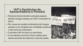 IAP’s (Institutos de
Aposentadoria e Pensão)
Posteriormente devido à pressão popular,
Getúlio Vargas ampliou as CAP’s tornando-se
IAP’s;
Por causa do modelo sindicalista de Vargas,
passam a ser dirigidos por entidades sindicais
e não mais por empresas;
O primeiro IAP foi para os marítimos.
O uso desses recursos foram usados para
desenvolvendo da indústria, invés da saúde.
 