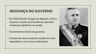 MUDANÇA NO GOVERNO
Em 1945 Getúlio Vargas foi deposto e Dutra
assumiu o poder da presidência, gerando
mudanças significas na saúde;
Investimentos direto do governo;
Criação de novos hospitais modernos, bem
equipados e com novas medicações.
 