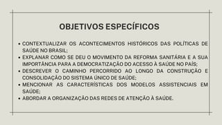 OBJETIVOS ESPECÍFICOS
CONTEXTUALIZAR OS ACONTECIMENTOS HISTÓRICOS DAS POLÍTICAS DE
SAÚDE NO BRASIL;
EXPLANAR COMO SE DEU O MOVIMENTO DA REFORMA SANITÁRIA E A SUA
IMPORTÂNCIA PARA A DEMOCRATIZAÇÃO DO ACESSO À SAÚDE NO PAÍS;
DESCREVER O CAMINHO PERCORRIDO AO LONGO DA CONSTRUÇÃO E
CONSOLIDAÇÃO DO SISTEMA ÚNICO DE SAÚDE;
MENCIONAR AS CARACTERÍSTICAS DOS MODELOS ASSISTENCIAIS EM
SAÚDE;
ABORDAR A ORGANIZAÇÃO DAS REDES DE ATENÇÃO À SAÚDE.
 