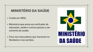MINISTÉRIO DA SAÚDE
Criado em 1953;
Ministério que antes era unificado: de
educação, saúde e cultura passou a ser
somente da saúde;
Foco nos mais pobres que moravam no
Nordeste e nos sertões;
 