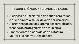 III CONFERÊNCIA NACIONAL DE SAÚDE
A criação de um sistema de saúde para todos,
e que o direito à saúde deveria ser universal.
A organização de um sistema descentralizado,
visando ao protagonismo do município;
Planos foram adiados devido a Ditadura
Militar que ocorreu logo depois;
 